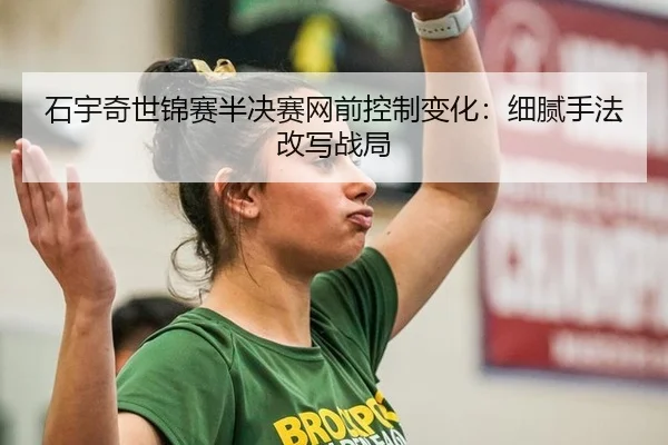 石宇奇世锦赛半决赛网前控制变化：细腻手法改写战局
