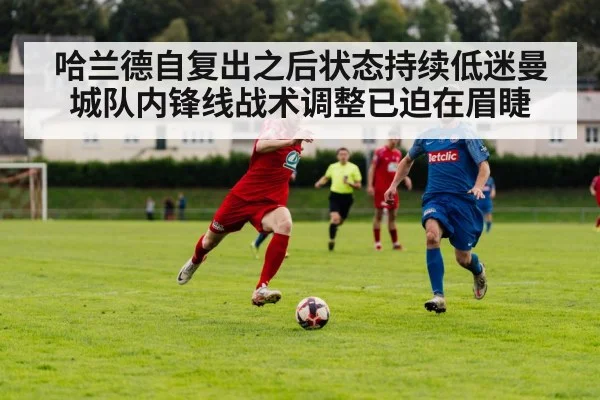 哈兰德自复出之后状态持续低迷曼城队内锋线战术调整已迫在眉睫